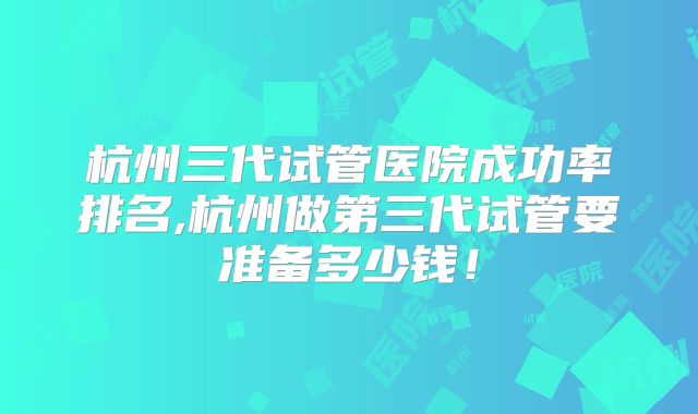杭州三代试管医院成功率排名,杭州做第三代试管要准备多少钱!