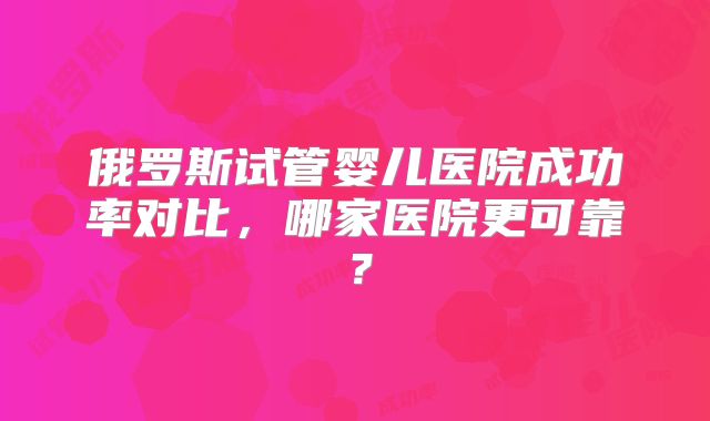俄罗斯试管婴儿医院成功率对比，哪家医院更可靠？