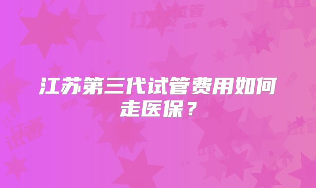 江苏第三代试管费用如何走医保？