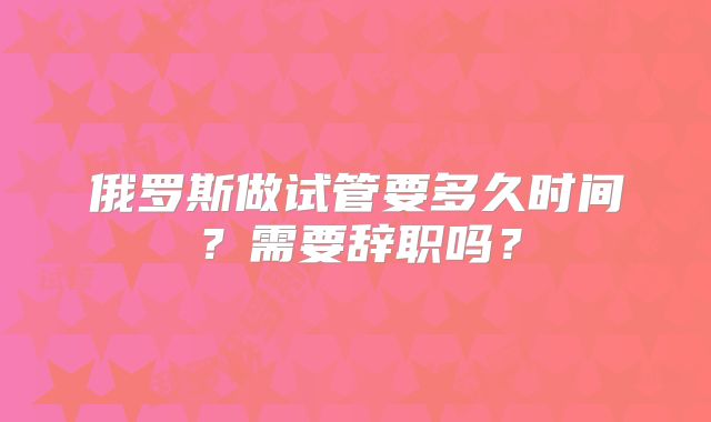 俄罗斯做试管要多久时间？需要辞职吗？