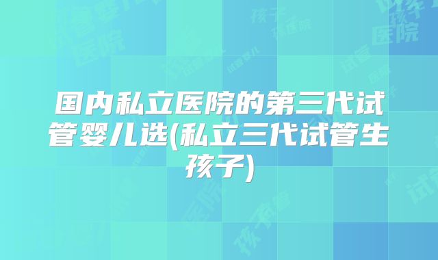 国内私立医院的第三代试管婴儿选(私立三代试管生孩子)