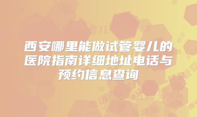 西安哪里能做试管婴儿的医院指南详细地址电话与预约信息查询