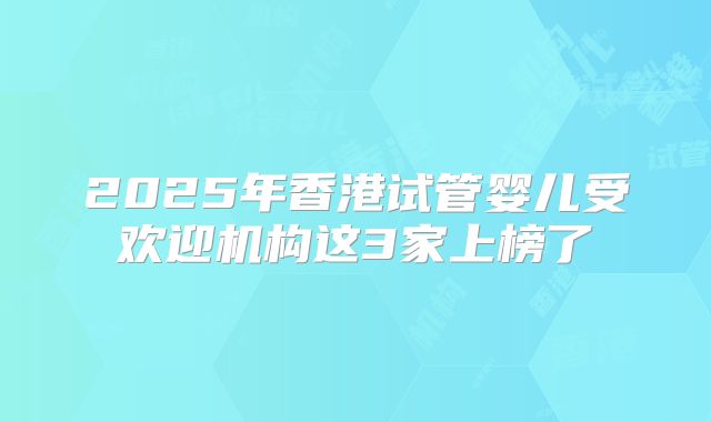 2025年香港试管婴儿受欢迎机构这3家上榜了