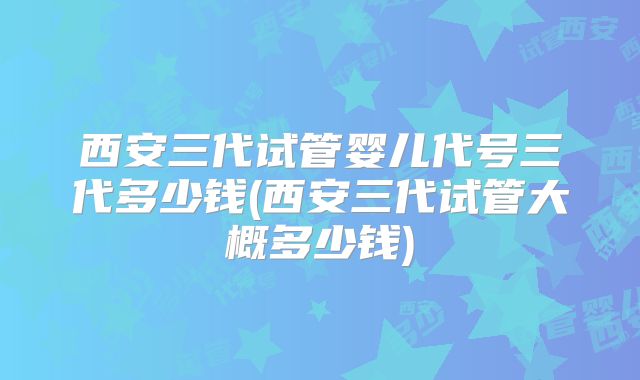 西安三代试管婴儿代号三代多少钱(西安三代试管大概多少钱)