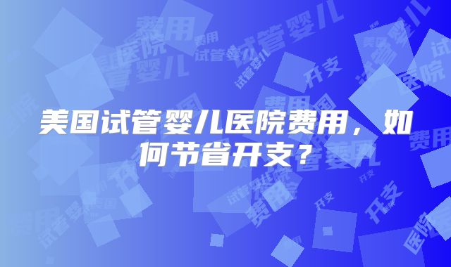 美国试管婴儿医院费用，如何节省开支？