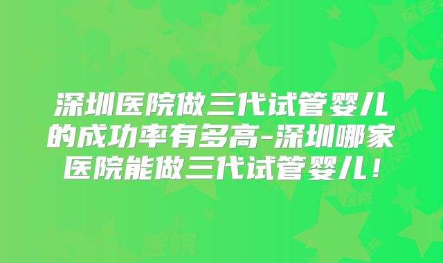 深圳医院做三代试管婴儿的成功率有多高-深圳哪家医院能做三代试管婴儿！