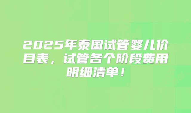 2025年泰国试管婴儿价目表,试管各个阶段费用明细清单!