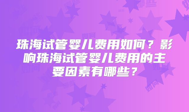 珠海试管婴儿费用如何？影响珠海试管婴儿费用的主要因素有哪些？