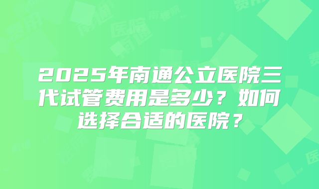 2025年南通公立医院三代试管费用是多少？如何选择合适的医院？