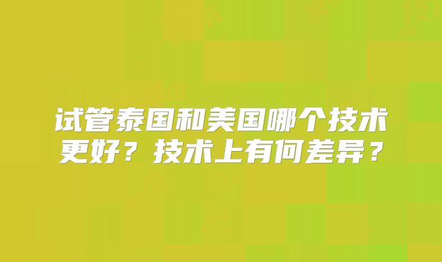试管泰国和美国哪个技术更好？技术上有何差异？