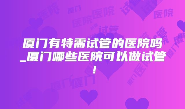厦门有特需试管的医院吗_厦门哪些医院可以做试管！