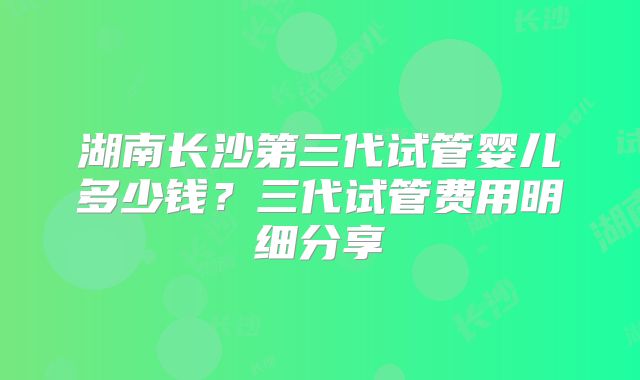 湖南长沙第三代试管婴儿多少钱？三代试管费用明细分享