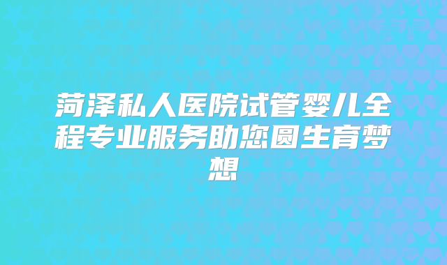 菏泽私人医院试管婴儿全程专业服务助您圆生育梦想