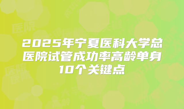 2025年宁夏医科大学总医院试管成功率高龄单身10个关键点