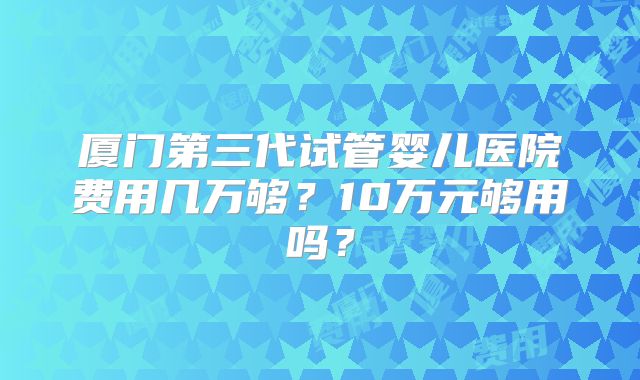厦门第三代试管婴儿医院费用几万够？10万元够用吗？