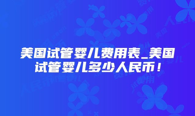 美国试管婴儿费用表_美国试管婴儿多少人民币！