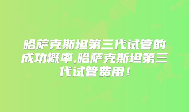 哈萨克斯坦第三代试管的成功概率,哈萨克斯坦第三代试管费用！