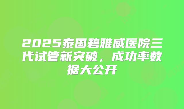2025泰国碧雅威医院三代试管新突破，成功率数据大公开