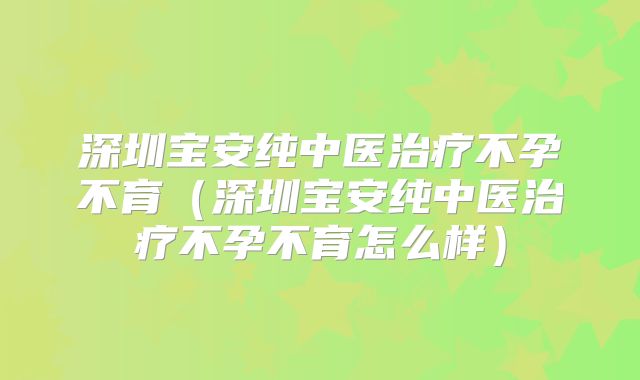 深圳宝安纯中医治疗不孕不育（深圳宝安纯中医治疗不孕不育怎么样）