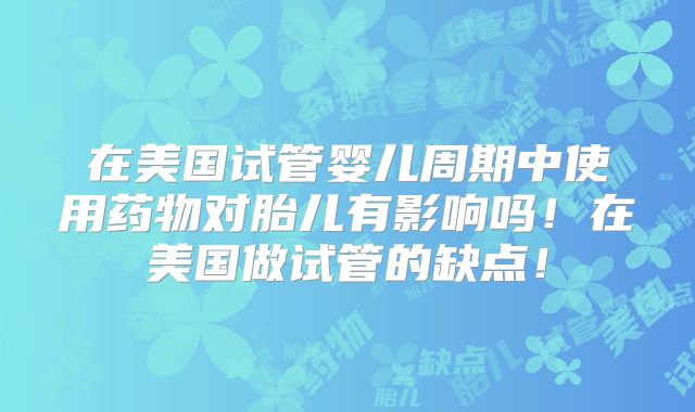 在美国试管婴儿周期中使用药物对胎儿有影响吗！在美国做试管的缺点！