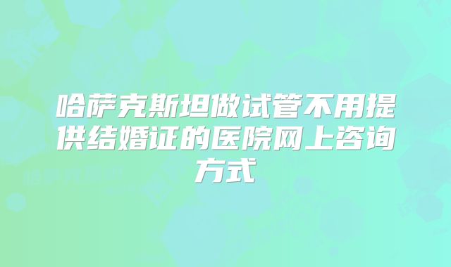 哈萨克斯坦做试管不用提供结婚证的医院网上咨询方式
