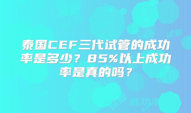 泰国CEF三代试管的成功率是多少？85%以上成功率是真的吗？