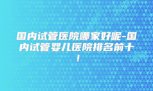 国内试管医院哪家好呢-国内试管婴儿医院排名前十！