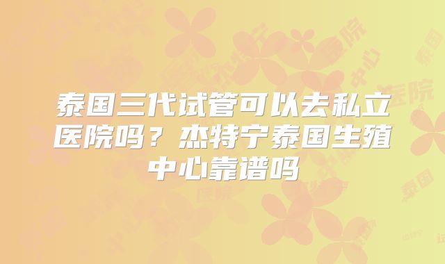 泰国三代试管可以去私立医院吗?杰特宁泰国生殖中心靠谱吗
