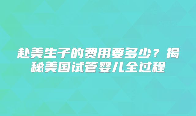 赴美生子的费用要多少？揭秘美国试管婴儿全过程