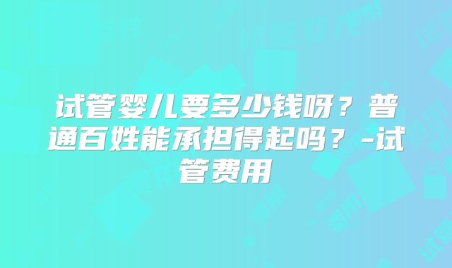 试管婴儿要多少钱呀？普通百姓能承担得起吗？-试管费用