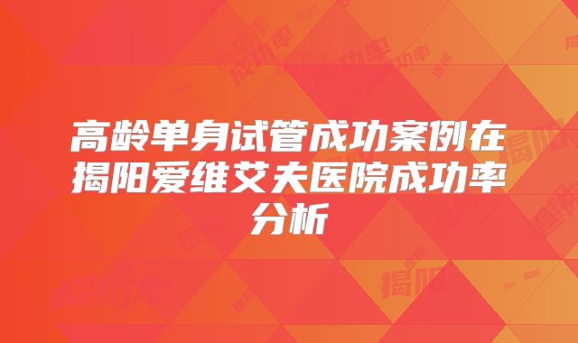 高龄单身试管成功案例在揭阳爱维艾夫医院成功率分析