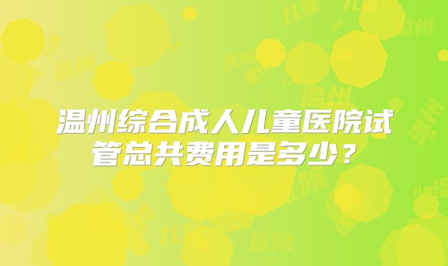 温州综合成人儿童医院试管总共费用是多少?