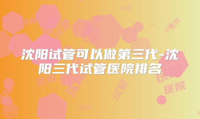 沈阳试管可以做第三代-沈阳三代试管医院排名