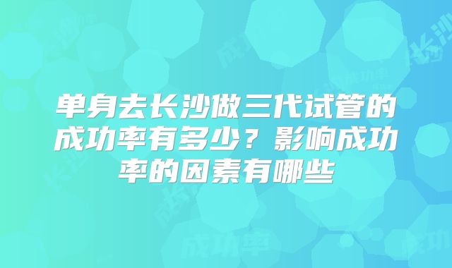 单身去长沙做三代试管的成功率有多少？影响成功率的因素有哪些