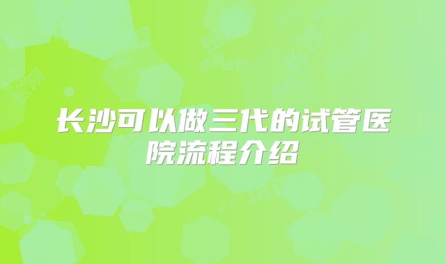 长沙可以做三代的试管医院流程介绍