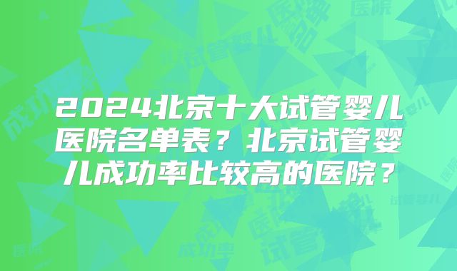 2024北京十大试管婴儿医院名单表?北京试管婴儿成功率比较高的医院?