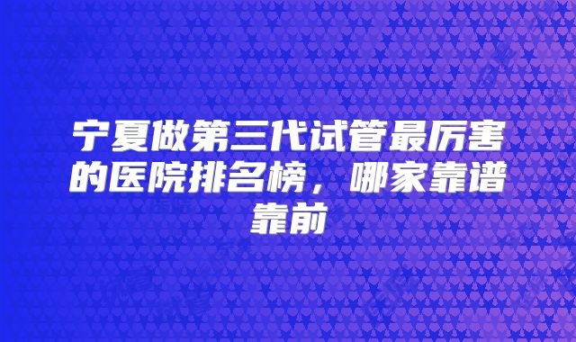 宁夏做第三代试管最厉害的医院排名榜，哪家靠谱靠前