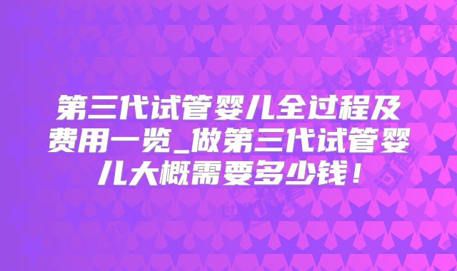 第三代试管婴儿全过程及费用一览_做第三代试管婴儿大概需要多少钱！