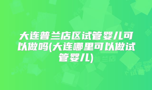 大连普兰店区试管婴儿可以做吗(大连哪里可以做试管婴儿)