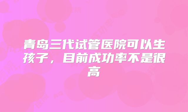 青岛三代试管医院可以生孩子,目前成功率不是很高