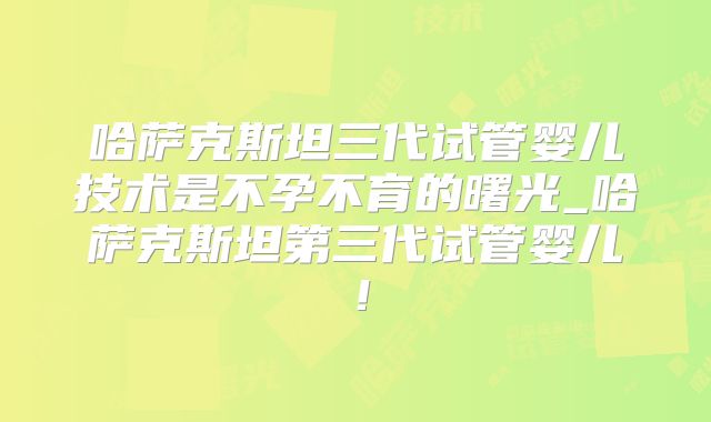 哈萨克斯坦三代试管婴儿技术是不孕不育的曙光_哈萨克斯坦第三代试管婴儿！