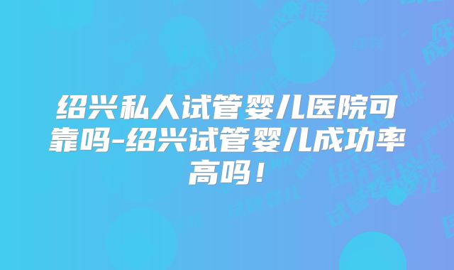 绍兴私人试管婴儿医院可靠吗-绍兴试管婴儿成功率高吗！