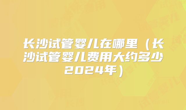 长沙试管婴儿在哪里（长沙试管婴儿费用大约多少2024年）