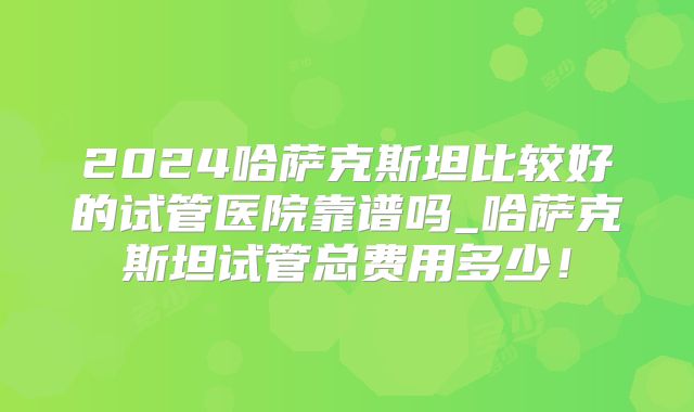 2024哈萨克斯坦比较好的试管医院靠谱吗_哈萨克斯坦试管总费用多少!