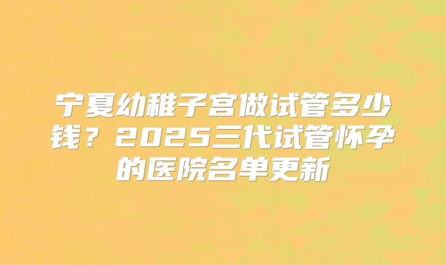 宁夏幼稚子宫做试管多少钱？2025三代试管怀孕的医院名单更新