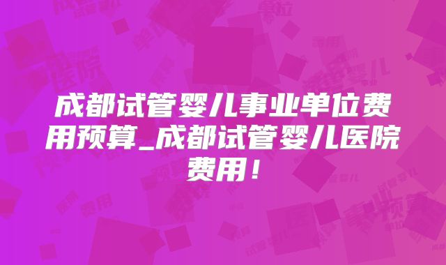 成都试管婴儿事业单位费用预算_成都试管婴儿医院费用！