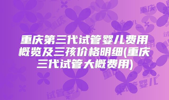 重庆第三代试管婴儿费用概览及三孩价格明细(重庆三代试管大概费用)