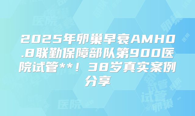 2025年卵巢早衰AMH0.8联勤保障部队第900医院试管**！38岁真实案例分享