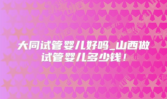 大同试管婴儿好吗_山西做试管婴儿多少钱！
