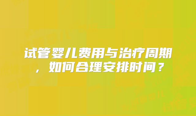 试管婴儿费用与治疗周期，如何合理安排时间？